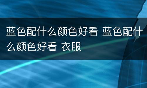 蓝色配什么颜色好看 蓝色配什么颜色好看 衣服