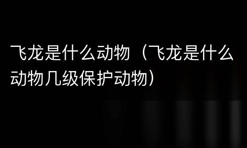 飞龙是什么动物（飞龙是什么动物几级保护动物）