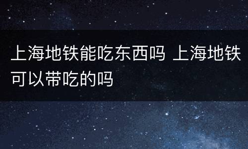 上海地铁能吃东西吗 上海地铁可以带吃的吗