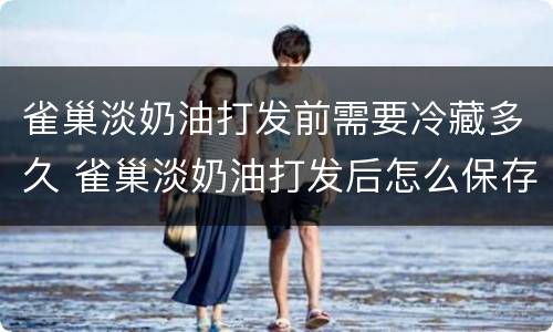 雀巢淡奶油打发前需要冷藏多久 雀巢淡奶油打发后怎么保存