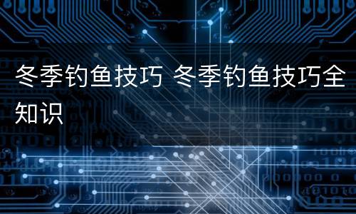 冬季钓鱼技巧 冬季钓鱼技巧全知识