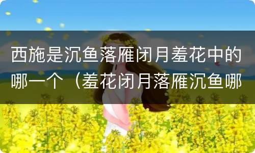 西施是沉鱼落雁闭月羞花中的哪一个（羞花闭月落雁沉鱼哪个与西施有关）