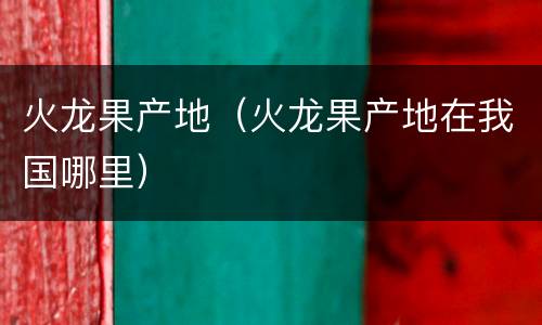 火龙果产地（火龙果产地在我国哪里）