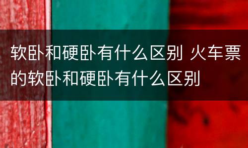 软卧和硬卧有什么区别 火车票的软卧和硬卧有什么区别