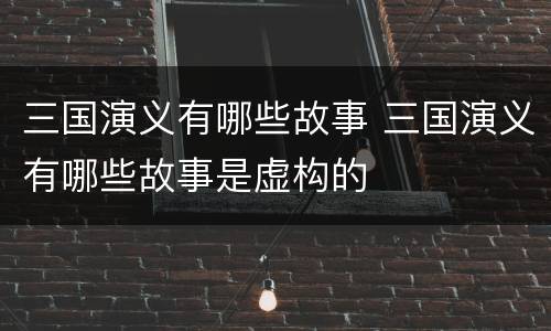三国演义有哪些故事 三国演义有哪些故事是虚构的