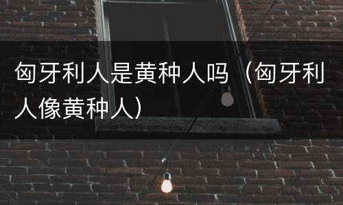 匈牙利人是黄种人吗（匈牙利人像黄种人）