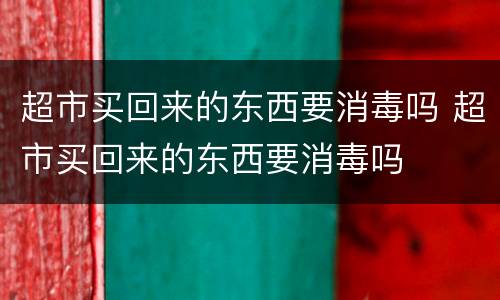 超市买回来的东西要消毒吗 超市买回来的东西要消毒吗