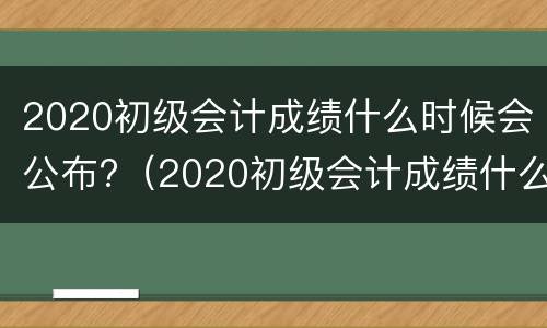 2020初级会计成绩什么时候会公布?（2020初级会计成绩什么时候会公布出来）