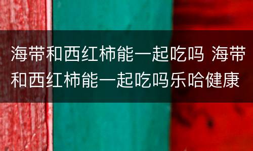 海带和西红柿能一起吃吗 海带和西红柿能一起吃吗乐哈健康