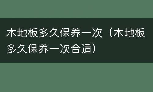 木地板多久保养一次（木地板多久保养一次合适）