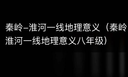 秦岭-淮河一线地理意义（秦岭淮河一线地理意义八年级）