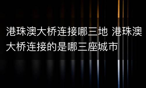 港珠澳大桥连接哪三地 港珠澳大桥连接的是哪三座城市