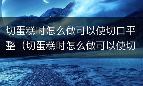 切蛋糕时怎么做可以使切口平整（切蛋糕时怎么做可以使切口平整一些）