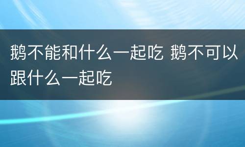 鹅不能和什么一起吃 鹅不可以跟什么一起吃