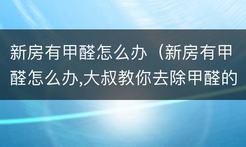 新房有甲醛怎么办（新房有甲醛怎么办,大叔教你去除甲醛的方法）