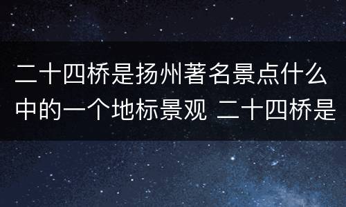 二十四桥是扬州著名景点什么中的一个地标景观 二十四桥是扬州著名景点什么中的地标景观