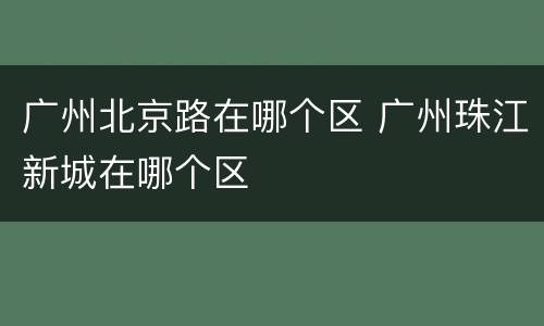 广州北京路在哪个区 广州珠江新城在哪个区
