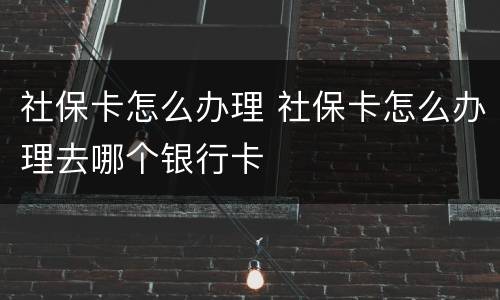 社保卡怎么办理 社保卡怎么办理去哪个银行卡