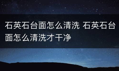 石英石台面怎么清洗 石英石台面怎么清洗才干净