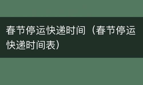 春节停运快递时间（春节停运快递时间表）