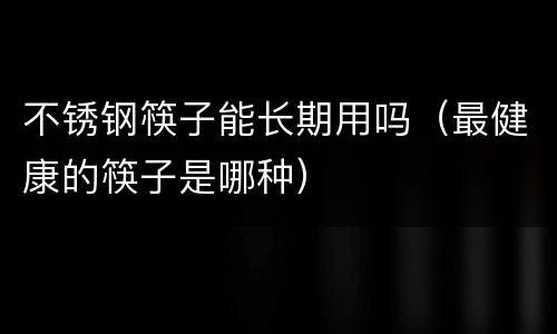 不锈钢筷子能长期用吗（最健康的筷子是哪种）