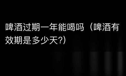 啤酒过期一年能喝吗（啤酒有效期是多少天?）