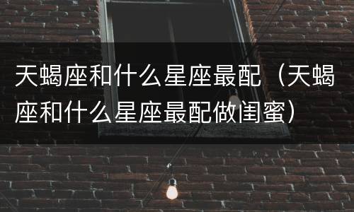 天蝎座和什么星座最配（天蝎座和什么星座最配做闺蜜）