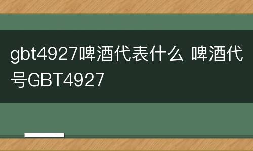 gbt4927啤酒代表什么 啤酒代号GBT4927