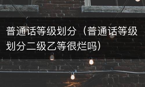 普通话等级划分（普通话等级划分二级乙等很烂吗）