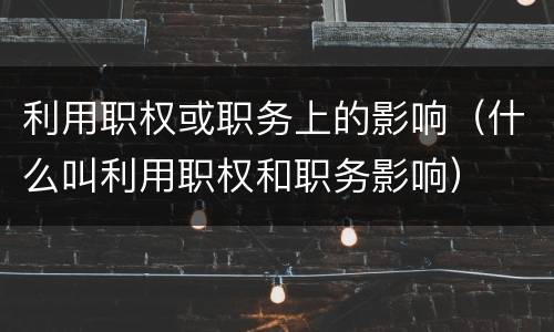 利用职权或职务上的影响（什么叫利用职权和职务影响）