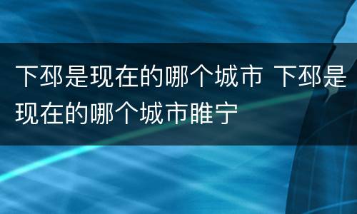 下邳是现在的哪个城市 下邳是现在的哪个城市睢宁