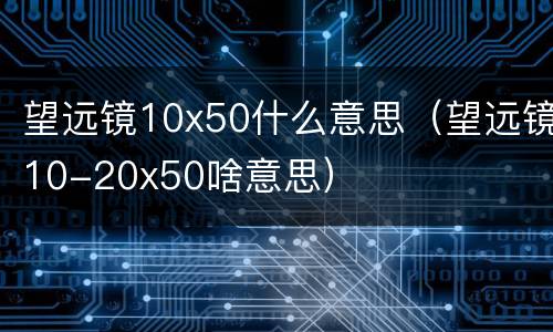 望远镜10x50什么意思（望远镜10-20x50啥意思）