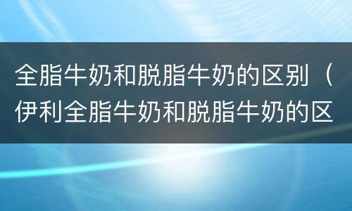全脂牛奶和脱脂牛奶的区别（伊利全脂牛奶和脱脂牛奶的区别）