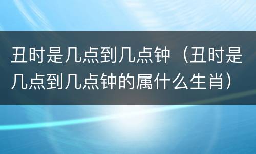 丑时是几点到几点钟（丑时是几点到几点钟的属什么生肖）