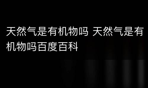 天然气是有机物吗 天然气是有机物吗百度百科
