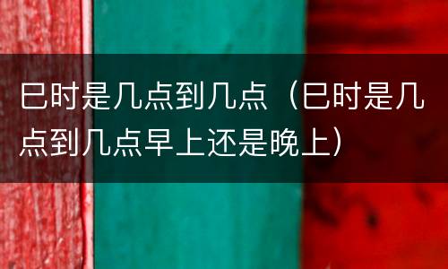 巳时是几点到几点（巳时是几点到几点早上还是晚上）