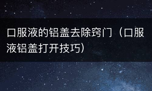 口服液的铝盖去除窍门（口服液铝盖打开技巧）