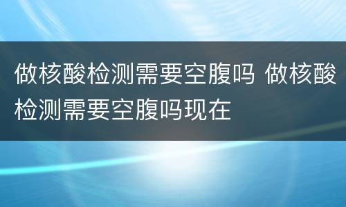 做核酸检测需要空腹吗 做核酸检测需要空腹吗现在