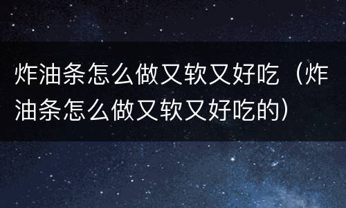 炸油条怎么做又软又好吃（炸油条怎么做又软又好吃的）