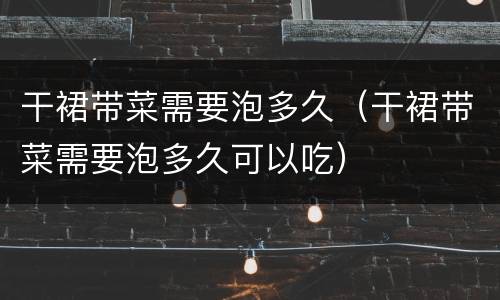 干裙带菜需要泡多久（干裙带菜需要泡多久可以吃）