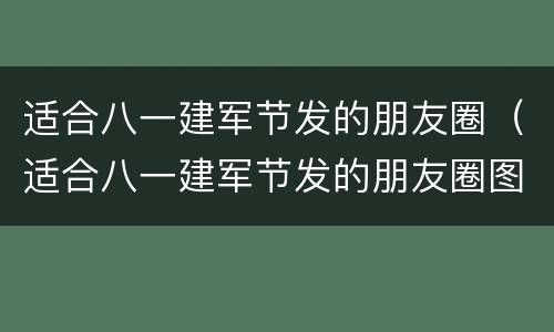 适合八一建军节发的朋友圈（适合八一建军节发的朋友圈图文）