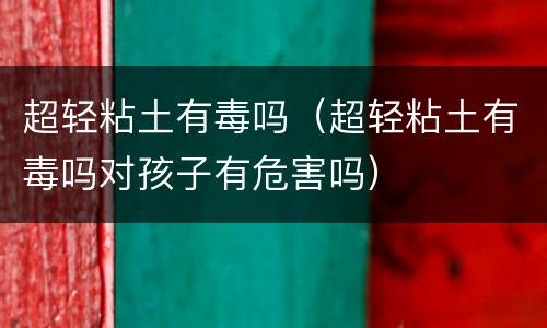 超轻粘土有毒吗（超轻粘土有毒吗对孩子有危害吗）