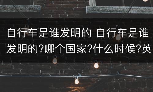 自行车是谁发明的 自行车是谁发明的?哪个国家?什么时候?英文