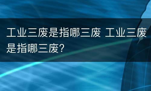 工业三废是指哪三废 工业三废是指哪三废?