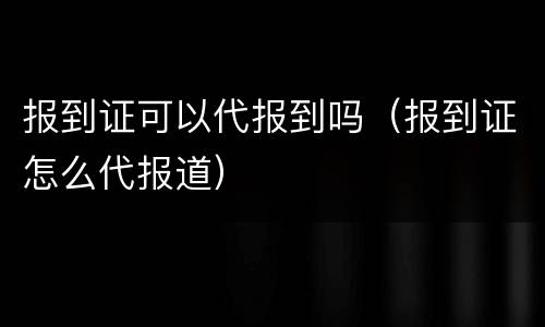 报到证可以代报到吗（报到证怎么代报道）
