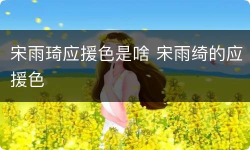 宋雨琦应援色是啥 宋雨绮的应援色