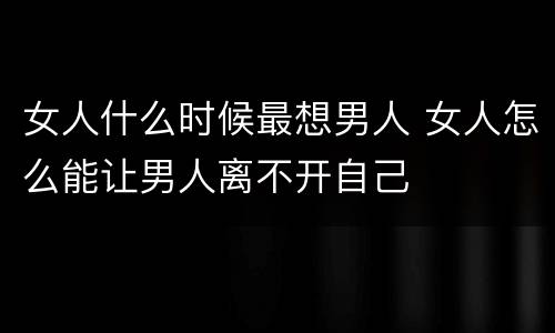 女人什么时候最想男人 女人怎么能让男人离不开自己
