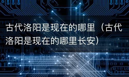 古代洛阳是现在的哪里（古代洛阳是现在的哪里长安）