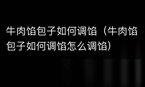 牛肉馅包子如何调馅（牛肉馅包子如何调馅怎么调馅）