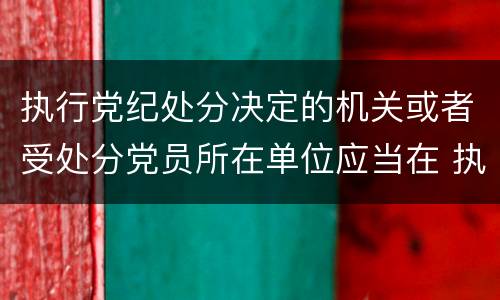 执行党纪处分决定的机关或者受处分党员所在单位应当在 执行党纪处分决定的机关或者受处分党员所在单位应当在什么